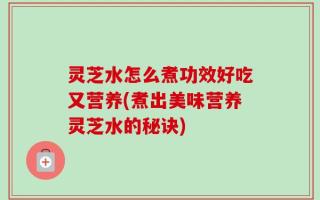 灵芝水怎么煮功效好吃又营养(煮出美味营养灵芝水的秘诀)