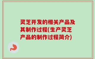 灵芝开发的相关产品及其制作过程(生产灵芝产品的制作过程简介)