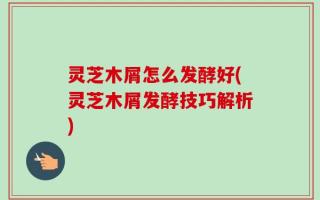 灵芝木屑怎么发酵好(灵芝木屑发酵技巧解析)