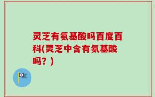 灵芝有氨基酸吗百度百科(灵芝中含有氨基酸吗？)