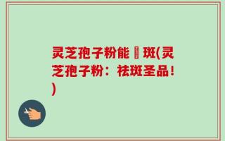 灵芝孢子粉能袪斑(灵芝孢子粉：祛斑圣品！)