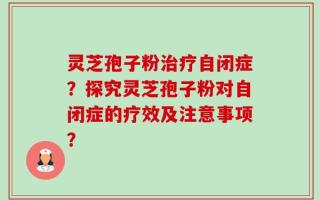灵芝孢子粉治疗自闭症？探究灵芝孢子粉对自闭症的疗效及注意事项？