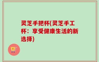 灵芝手把杯(灵芝手工杯：享受健康生活的新选择)