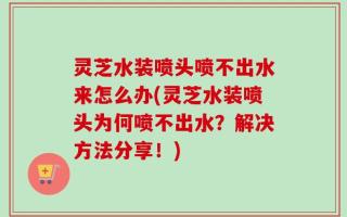 灵芝水装喷头喷不出水来怎么办(灵芝水装喷头为何喷不出水？解决方法分享！)