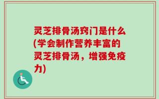 灵芝排骨汤窍门是什么(学会制作营养丰富的灵芝排骨汤，增强免疫力)