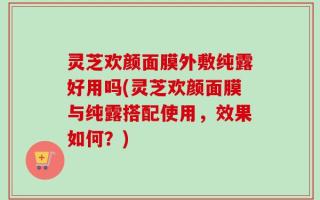 灵芝欢颜面膜外敷纯露好用吗(灵芝欢颜面膜与纯露搭配使用，效果如何？)