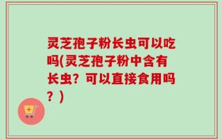 灵芝孢子粉长虫可以吃吗(灵芝孢子粉中含有长虫？可以直接食用吗？)