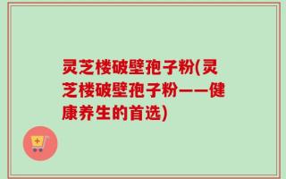 灵芝楼破壁孢子粉(灵芝楼破壁孢子粉——健康养生的首选)