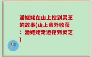 潘姥姥在山上挖到灵芝的故事(山上意外收获：潘姥姥走运挖到灵芝)