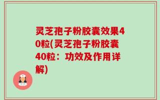 灵芝孢子粉胶囊效果40粒(灵芝孢子粉胶囊40粒：功效及作用详解)