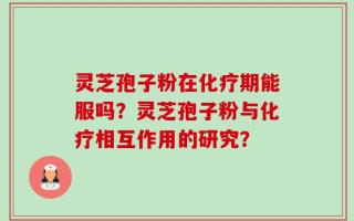 灵芝孢子粉在化疗期能服吗？灵芝孢子粉与化疗相互作用的研究？