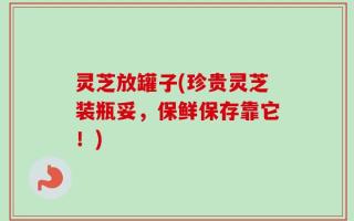 灵芝放罐子(珍贵灵芝装瓶妥，保鲜保存靠它！)