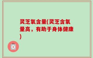 灵芝氧含量(灵芝含氧量高，有助于身体健康)