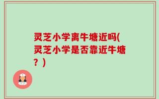 灵芝小学离牛塘近吗(灵芝小学是否靠近牛塘？)