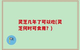 灵芝几年了可以吃(灵芝何时可食用？)