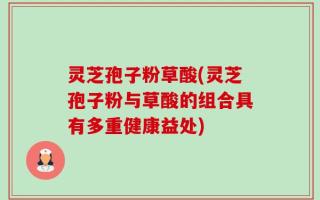 灵芝孢子粉草酸(灵芝孢子粉与草酸的组合具有多重健康益处)