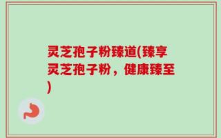 灵芝孢子粉臻道(臻享灵芝孢子粉，健康臻至)