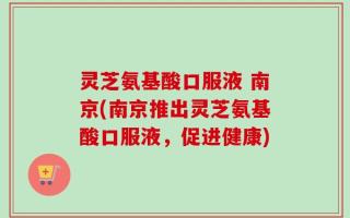 灵芝氨基酸口服液 南京(南京推出灵芝氨基酸口服液，促进健康)