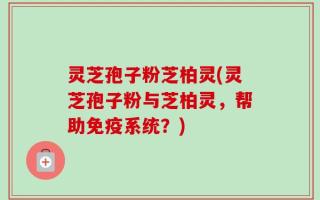灵芝孢子粉芝柏灵(灵芝孢子粉与芝柏灵，帮助免疫系统？)