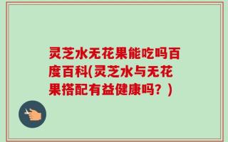 灵芝水无花果能吃吗百度百科(灵芝水与无花果搭配有益健康吗？)