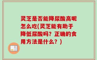 灵芝是否能降尿酸高呢怎么吃(灵芝能有助于降低尿酸吗？正确的食用方法是什么？)