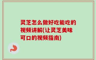 灵芝怎么做好吃能吃的视频讲解(让灵芝美味可口的视频指南)