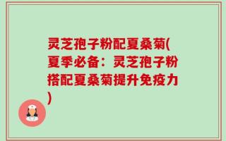 灵芝孢子粉配夏桑菊(夏季必备：灵芝孢子粉搭配夏桑菊提升免疫力)
