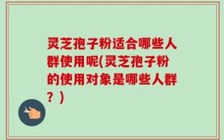 灵芝孢子粉适合哪些人群使用呢(灵芝孢子粉的使用对象是哪些人群？)