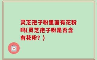 灵芝孢子粉里面有花粉吗(灵芝孢子粉是否含有花粉？)