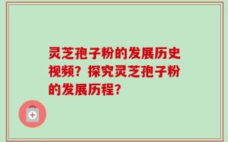 灵芝孢子粉的发展历史视频？探究灵芝孢子粉的发展历程？