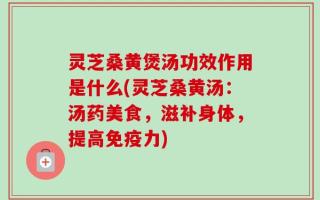 灵芝桑黄煲汤功效作用是什么(灵芝桑黄汤：汤药美食，滋补身体，提高免疫力)