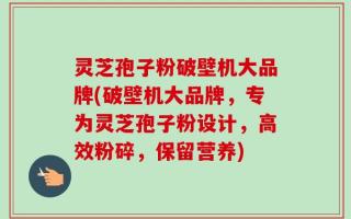 灵芝孢子粉破壁机大品牌(破壁机大品牌，专为灵芝孢子粉设计，高效粉碎，保留营养)