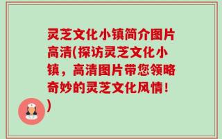灵芝文化小镇简介图片高清(探访灵芝文化小镇，高清图片带您领略奇妙的灵芝文化风情！)