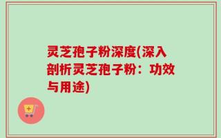 灵芝孢子粉深度(深入剖析灵芝孢子粉：功效与用途)