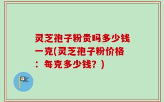 灵芝孢子粉贵吗多少钱一克(灵芝孢子粉价格：每克多少钱？)