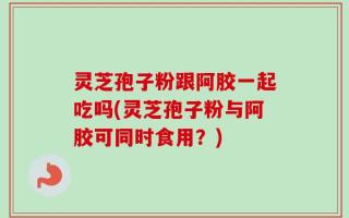 灵芝孢子粉跟阿胶一起吃吗(灵芝孢子粉与阿胶可同时食用？)