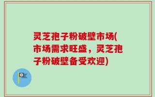 灵芝孢子粉破壁市场(市场需求旺盛，灵芝孢子粉破壁备受欢迎)