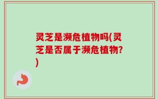 灵芝是濒危植物吗(灵芝是否属于濒危植物？)