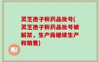 灵芝孢子粉药品批号(灵芝孢子粉药品批号被解禁，生产商继续生产和销售)