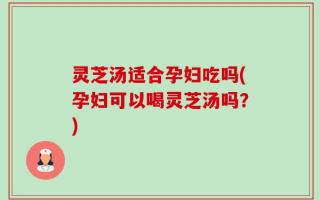 灵芝汤适合孕妇吃吗(孕妇可以喝灵芝汤吗？)