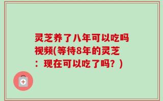 灵芝养了八年可以吃吗视频(等待8年的灵芝：现在可以吃了吗？)