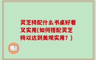 灵芝椅配什么书桌好看又实用(如何搭配灵芝椅以达到美观实用？)