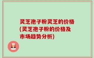 灵芝孢子粉灵芝的价格(灵芝孢子粉的价格及市场趋势分析)