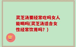 灵芝汤要经常吃吗女人能喝吗(灵芝汤适合女性经常饮用吗？)