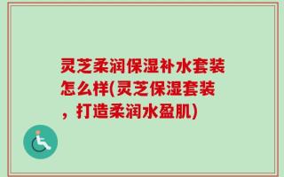 灵芝柔润保湿补水套装怎么样(灵芝保湿套装，打造柔润水盈肌)