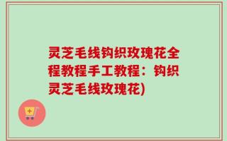 灵芝毛线钩织玫瑰花全程教程手工教程：钩织灵芝毛线玫瑰花)