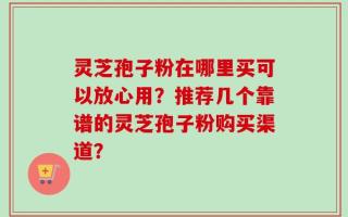 灵芝孢子粉在哪里买可以放心用？推荐几个靠谱的灵芝孢子粉购买渠道？