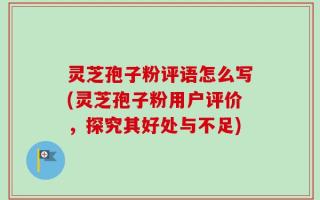 灵芝孢子粉评语怎么写(灵芝孢子粉用户评价，探究其好处与不足)