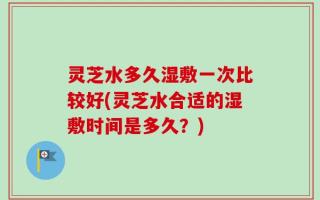 灵芝水多久湿敷一次比较好(灵芝水合适的湿敷时间是多久？)