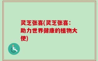 灵芝张喜(灵芝张喜：助力世界健康的植物大使)